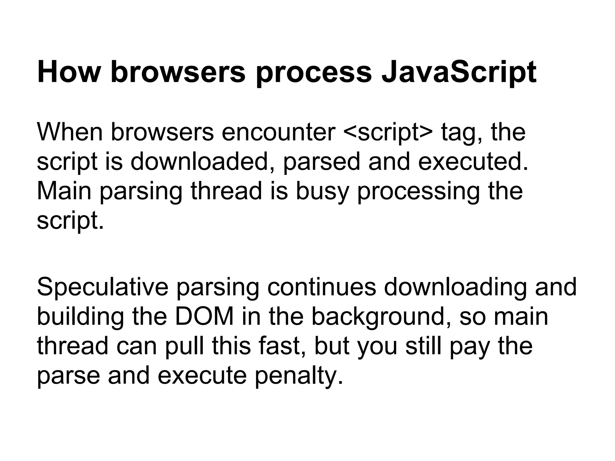 How browsers process JavaScript When browsers encounter <script> tag, the script is downloaded, parsed and executed. Main parsing thread is busy processing the script. Speculative parsing continues downloading and building the DOM in the background, so main thread can pull this fast, but you still pay the parse and execute penalty. 