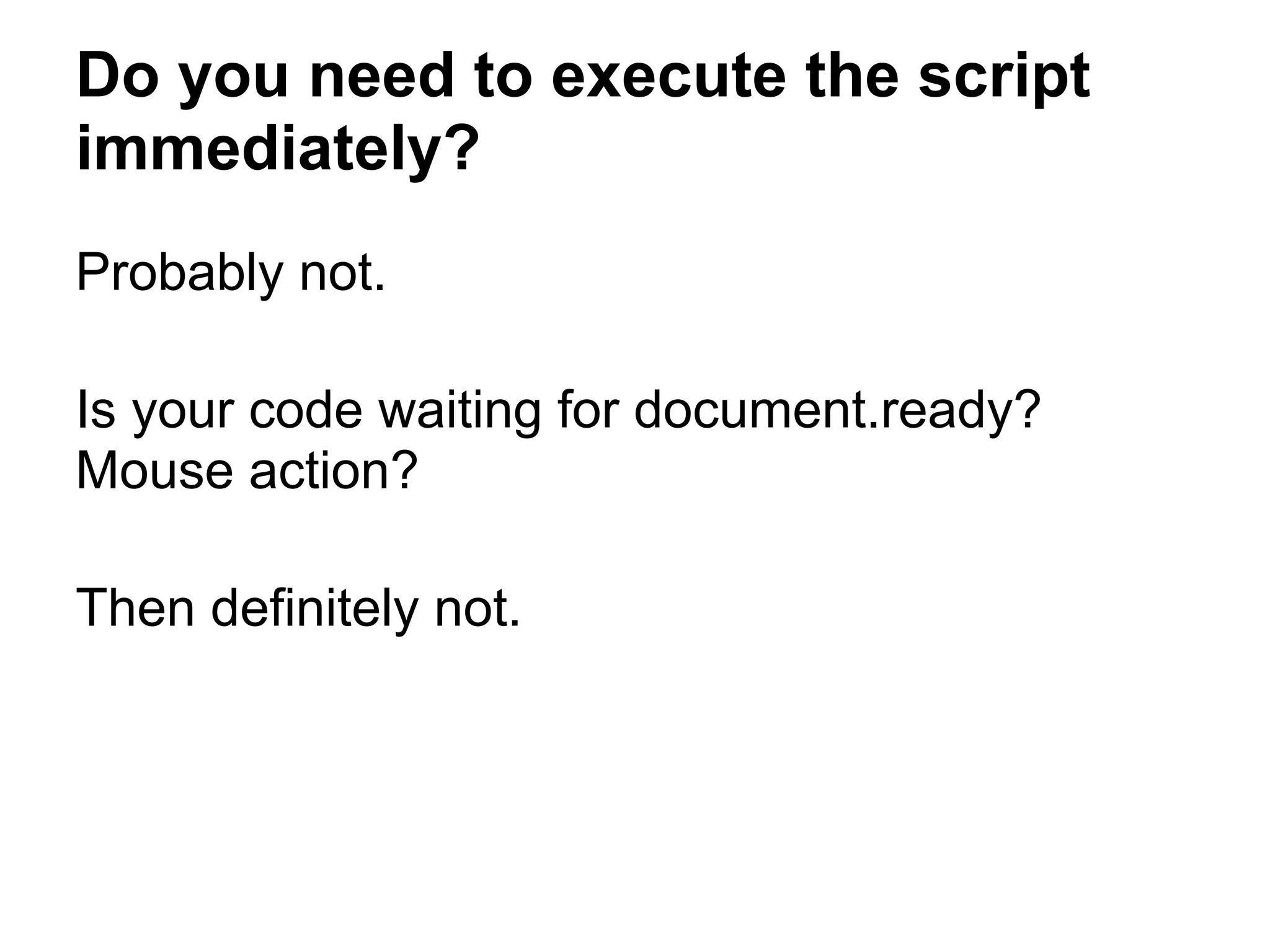 Do you need to execute the script immediately? Probably not. Is your code waiting for document.ready? Mouse action? Then definitely not. 