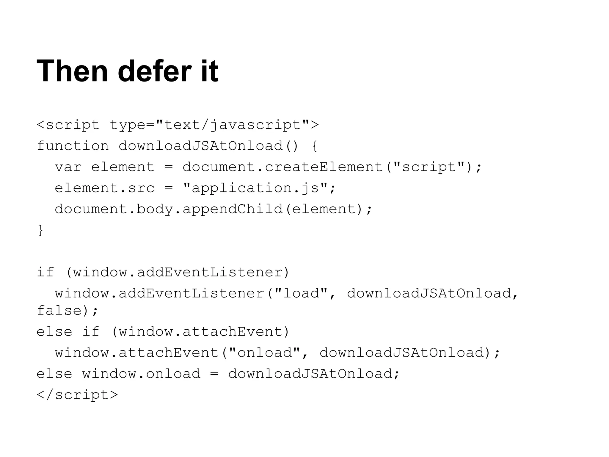Then defer it <script type="text/javascript"> function downloadJSAtOnload() { var element = document.createElement("script"); element.src = "application.js"; document.body.appendChild(element); } if (window.addEventListener) window.addEventListener("load", downloadJSAtOnload, false); else if (window.attachEvent) window.attachEvent("onload", downloadJSAtOnload); else window.onload = downloadJSAtOnload; </script> 