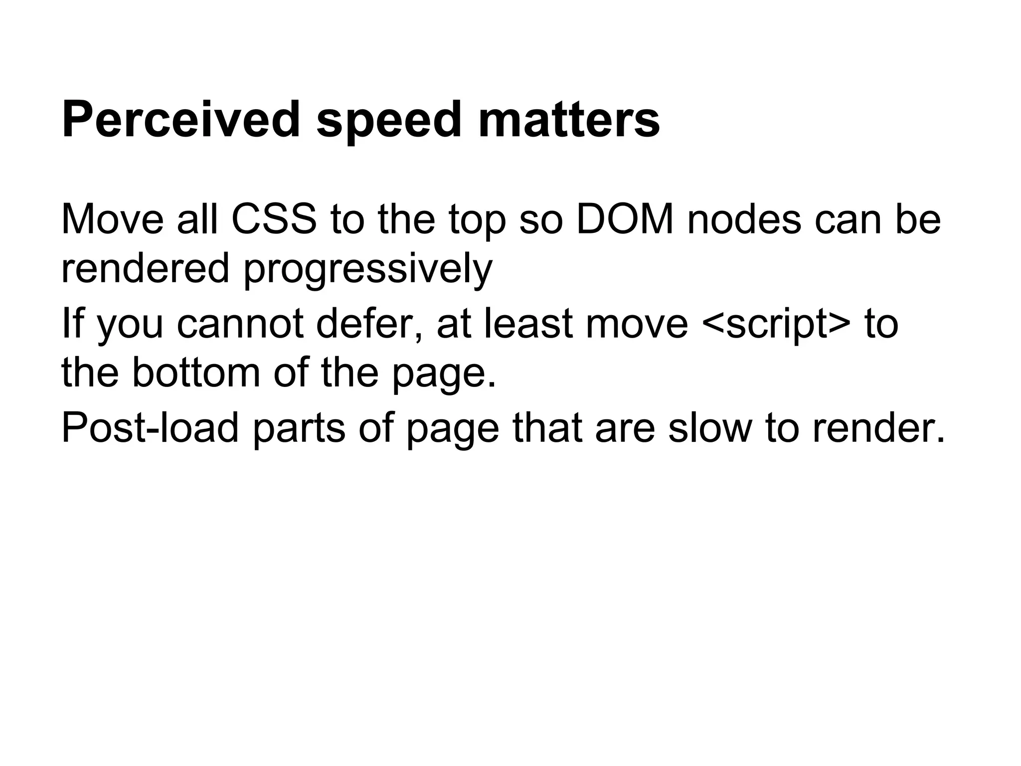 Perceived speed matters Move all CSS to the top so DOM nodes can be rendered progressively If you cannot defer, at least move <script> to the bottom of the page. Post-load parts of page that are slow to render. 