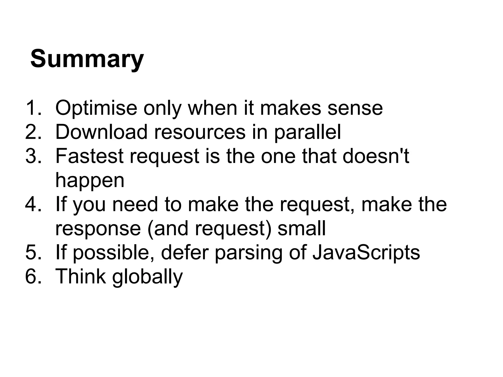 Summary 1. Optimise only when it makes sense 2. Download resources in parallel 3. Fastest request is the one that doesn't happen 4. If you need to make the request, make the response (and request) small 5. If possible, defer parsing of JavaScripts 6. Think globally 