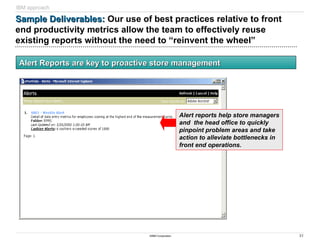 31
©IBM Corporation
Sample Deliverables:
Sample Deliverables: Our use of best practices relative to front
end productivity metrics allow the team to effectively reuse
existing reports without the need to “reinvent the wheel”
Alert Reports are key to proactive store management
Alert Reports are key to proactive store management
Alert reports help store managers
and the head office to quickly
pinpoint problem areas and take
action to alleviate bottlenecks in
front end operations.
IBM approach
 