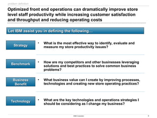 4
©IBM Corporation
Optimized front end operations can dramatically improve store
level staff productivity while increasing customer satisfaction
and throughput and reducing operating costs
• What is the most effective way to identify, evaluate and
measure my store productivity issues?
• How are my competitors and other businesses leveraging
solutions and best practices to solve common business
problems?
• What business value can I create by improving processes,
technologies and creating new store operating practices?
• What are the key technologies and operations strategies I
should be considering as I change my business?
Strategy
Strategy
Benchmark
Benchmark
Business
Business
Benefit
Benefit
Technology
Technology
Let IBM assist you in defining the following…
Let IBM assist you in defining the following…
problem definition
 