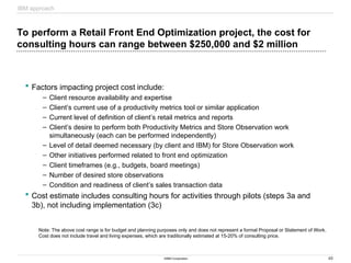 40
©IBM Corporation
To perform a Retail Front End Optimization project, the cost for
consulting hours can range between $250,000 and $2 million
 Factors impacting project cost include:
– Client resource availability and expertise
– Client’s current use of a productivity metrics tool or similar application
– Current level of definition of client’s retail metrics and reports
– Client’s desire to perform both Productivity Metrics and Store Observation work
simultaneously (each can be performed independently)
– Level of detail deemed necessary (by client and IBM) for Store Observation work
– Other initiatives performed related to front end optimization
– Client timeframes (e.g., budgets, board meetings)
– Number of desired store observations
– Condition and readiness of client’s sales transaction data
 Cost estimate includes consulting hours for activities through pilots (steps 3a and
3b), not including implementation (3c)
Note: The above cost range is for budget and planning purposes only and does not represent a formal Proposal or Statement of Work.
Cost does not include travel and living expenses, which are traditionally estimated at 15-20% of consulting price.
IBM approach
 