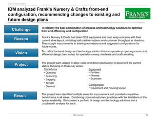 43
©IBM Corporation
Challenge
Challenge
Reason
Reason
Vision
Vision
Project
Project
Result
Result
IBM analyzed Frank’s Nursery & Crafts front-end
configuration, recommending changes to existing and
future design plans
To Identify the best combination of process and technology solutions to optimize
front end efficiency and configuration
Frank’s Nursery & Crafts had older POS equipment and cash wrap concerns with their
current store layout, inhibiting both cashier motions and customer throughput at checkout.
They sought improvements to existing workstations and suggested configurations for
future stores.
To craft a front-end design and technology solution that incorporates proper ergonomic and
efficiency design, best suited for specialty nursery, hardware and crafts retailing.
The project team utilized in-store video and direct observation to document the current
status, focusing on these key areas:
Procedures
• Queuing
• Scanning
• Bagging
• Tender
• General
Equipment
• Printers
• Phones
• Scanners
Configuration
• Equipment and housing layout
The project team identified multiple areas for improvement and provided competitive
benchmarks in all areas. Combining cross-industry best practices with the limitations of the
space availability, IBM created a portfolio of design and technology solutions and a
cost/benefit analysis for each.
client examples
 