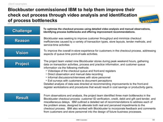 44
©IBM Corporation
Challenge
Challenge
Reason
Reason
Vision
Vision
Project
Project
Result
Result
Blockbuster commissioned IBM to help them improve their
check out process through video analysis and identification
of process bottlenecks
To optimize the checkout process using detailed video analysis and manual observations,
identifying process bottlenecks and offering improvement recommendations.
Blockbuster was seeking to improve customer throughput and minimize checkout
inefficiencies caused by a variety of transaction types, store layouts, tender methods, and
service-time activities
To improve the overall in-store experience for customers in the checkout process, addressing
aspects of queue time point-of-sale activities.
The project team visited nine Blockbuster stores during peak weekend hours, gathering
data on transaction activities, process and practice information, and customer queue
information via the following methods:
• Videotape of the checkout queue and front-end registers
• Direct observation and manual data recording
• Informal discussions/interviews with store personnel
• Exit surveys with customers to document perceptions
Detailed analysis of data was directed at recommending improvements to the front-end
register workstations and procedures that would result in cost savings or productivity gains.
From observations and analysis, the project team identified three main bottlenecks in the
Blockbuster checkout process: customer ID verification, credit, debit and gift card tender, and
miscellaneous delays. IBM outlined a detailed set of recommendations to address each of
the problem areas, designed to alleviate both real and perceived impediments to the
checkout process. IBM also worked with Blockbuster to incorporate feedback and comments
from customers and store personnel into the design of future business processes.
client examples
 