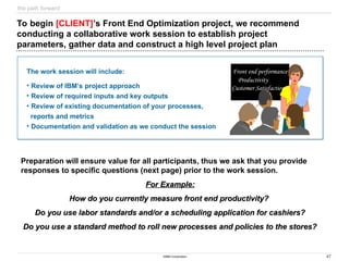 47
©IBM Corporation
the path forward
The work session will include:
• Review of IBM’s project approach
• Review of required inputs and key outputs
• Review of existing documentation of your processes,
reports and metrics
• Documentation and validation as we conduct the session
Preparation will ensure value for all participants, thus we ask that you provide
responses to specific questions (next page) prior to the work session.
For Example:
For Example:
How do you currently measure front end productivity?
How do you currently measure front end productivity?
Do you use labor standards and/or a scheduling application for cashiers?
Do you use labor standards and/or a scheduling application for cashiers?
Do you use a standard method to roll new processes and policies to the stores?
Do you use a standard method to roll new processes and policies to the stores?
To begin [CLIENT]’s Front End Optimization project, we recommend
conducting a collaborative work session to establish project
parameters, gather data and construct a high level project plan
Front end performance
Productivity
Customer Satisfaction
 