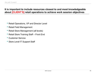 48
©IBM Corporation
It is important to include resources closest to and most knowledgeable
about [CLIENT’S] retail operations to achieve work session objectives
 Retail Operations, VP and Director Level
 Retail Field Management
 Retail Store Management (all levels)
 Retail Store Training Staff – Front End
 Customer Service
 Store Level IT Support Staff
the path forward
 