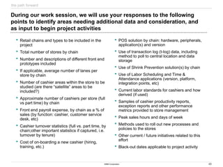 49
©IBM Corporation
During our work session, we will use your responses to the following
points to identify areas needing additional data and consideration, and
as input to begin project activities
 Retail chains and types to be included in the
project
 Total number of stores by chain
 Number and descriptions of different front end
prototypes included
 If applicable, average number of lanes per
store by chain
 Number of cashier areas within the store to be
studied (are there “satellite” areas to be
included?)
 Approximate number of cashiers per store (full
vs part time) by chain
 Front end payroll expense, by chain as a % of
sales (by function: cashier, customer service
desk, etc)
 Cashier turnover statistics (full vs. part time, by
chain;other important statistics if captured, i.e.
turnover by tenure)
 Cost of on-boarding a new cashier (hiring,
training, etc.)
 POS solution by chain: hardware, peripherals,
application(s) and version
 Use of transaction log (t-log) data, including
method to poll to central location and data
storage
 Use of Shrink Prevention solution(s) by chain
 Use of Labor Scheduling and Time &
Attendance applications (version, platform,
integration points, etc)
 Current labor standards for cashiers and how
derived (if used)
 Samples of cashier productivity reports,
exception reports and other performance
metrics provided to store management
 Peak sales hours and days of week
 Methods used to roll out new processes and
policies to the stores
 Other current / future initiatives related to this
effort
 Black-out dates applicable to project activity
the path forward
 