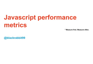 Javascript performance
metrics * Measure first. Measure often.
@blackrabbit99
 