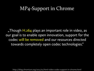http://blog.chromium.org/2011/01/html-video-codec-support-in-chrome.html
MP4-Support in Chrome
„Though H.264 plays an important role in video, as
our goal is to enable open innovation, support for the
codec will be removed and our resources directed
towards completely open codec technologies.“
 
