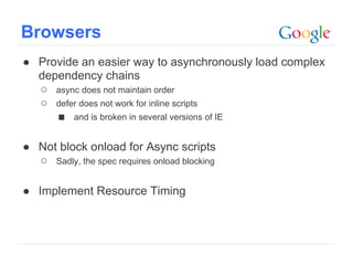 Browsers
● Provide an easier way to asynchronously load complex
  dependency chains
  ○ async does not maintain order
  ○ defer does not work for inline scripts
     ■ and is broken in several versions of IE

● Not block onload for Async scripts
  ○ Sadly, the spec requires onload blocking

● Implement Resource Timing



                                               Google Confidential and Proprietary
 