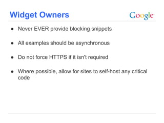 Widget Owners
● Never EVER provide blocking snippets

● All examples should be asynchronous

● Do not force HTTPS if it isn't required

● Where possible, allow for sites to self-host any critical
  code




                                                   Google Confidential and Proprietary
 