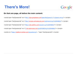 There's More!
On that one page, all before the main content:

<script type="text/javascript" src="http://ajax.googleapis.com/ajax/libs/jquery/1.7.1/jquery.min.js"></script>


<script type="text/javascript" src="http://scripts.verticalacuity.com/vat/mon/vt.js?1329448814"></script>


<script type="text/javascript" src="http://cdn.sailthru.com/scout/v1.js?1329448814"></script>


<script type="text/javascript" src="//cdn.optimizely.com/js/20728634.js?1329448814"></script>


<script src="https://platform.twitter.com/anywhere.js?..." type="text/javascript"></script>




                                                                                              Google Confidential and Proprietary
 