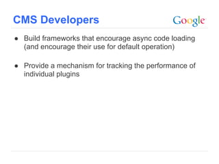 CMS Developers
● Build frameworks that encourage async code loading
  (and encourage their use for default operation)

● Provide a mechanism for tracking the performance of
  individual plugins




                                              Google Confidential and Proprietary
 