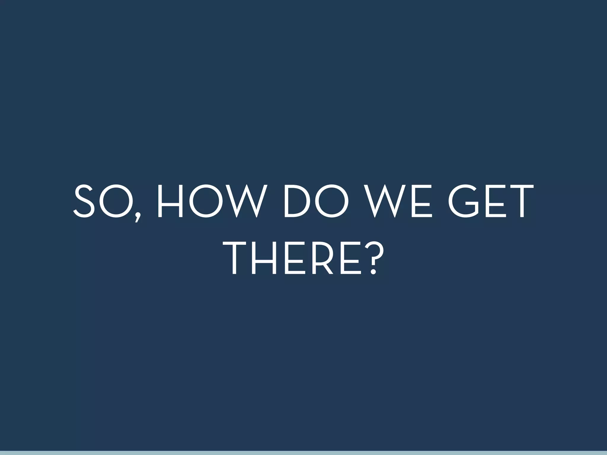 SO, HOW DO WE GET
THERE?
 