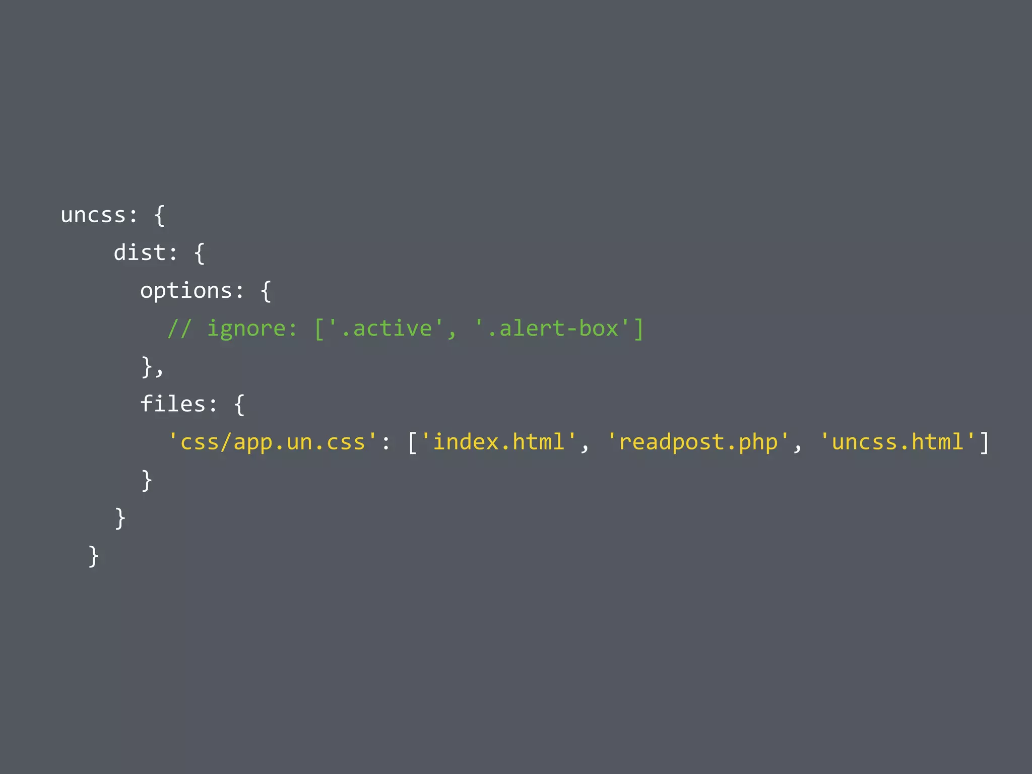  	
  uncss:	
  {	
  
	
  	
  	
  	
  	
  	
  dist:	
  {	
  
	
  	
  	
  	
  	
  	
  	
  	
  options:	
  {	
  
	
  	
  	
  	
  	
  	
  	
  	
  	
  	
  //	
  ignore:	
  ['.active',	
  '.alert-­‐box']	
  
	
  	
  	
  	
  	
  	
  	
  	
  },	
  
	
  	
  	
  	
  	
  	
  	
  	
  files:	
  {	
  
	
  	
  	
  	
  	
  	
  	
  	
  	
  	
  'css/app.un.css':	
  ['index.html',	
  'readpost.php',	
  'uncss.html']	
  
	
  	
  	
  	
  	
  	
  	
  	
  }	
  
	
  	
  	
  	
  	
  	
  }	
  
	
  	
  	
  	
  }
 