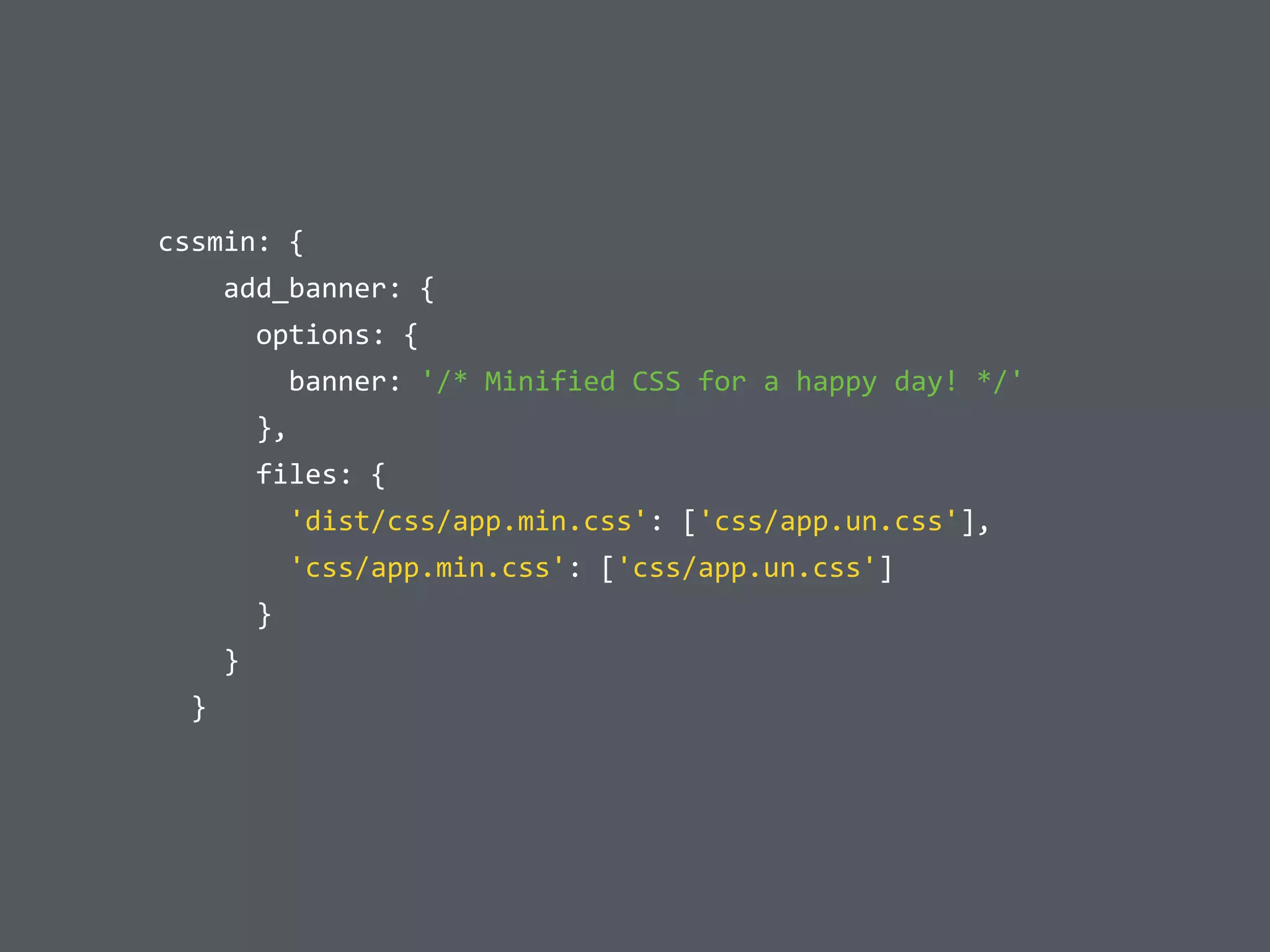  	
  cssmin:	
  {	
  
	
  	
  	
  	
  	
  	
  add_banner:	
  {	
  
	
  	
  	
  	
  	
  	
  	
  	
  options:	
  {	
  
	
  	
  	
  	
  	
  	
  	
  	
  	
  	
  banner:	
  '/*	
  Minified	
  CSS	
  for	
  a	
  happy	
  day!	
  */'	
  
	
  	
  	
  	
  	
  	
  	
  	
  },	
  
	
  	
  	
  	
  	
  	
  	
  	
  files:	
  {	
  
	
  	
  	
  	
  	
  	
  	
  	
  	
  	
  'dist/css/app.min.css':	
  ['css/app.un.css'],	
  
	
  	
  	
  	
  	
  	
  	
  	
  	
  	
  'css/app.min.css':	
  ['css/app.un.css']	
  
	
  	
  	
  	
  	
  	
  	
  	
  }	
  
	
  	
  	
  	
  	
  	
  }	
  
	
  	
  	
  	
  }
 