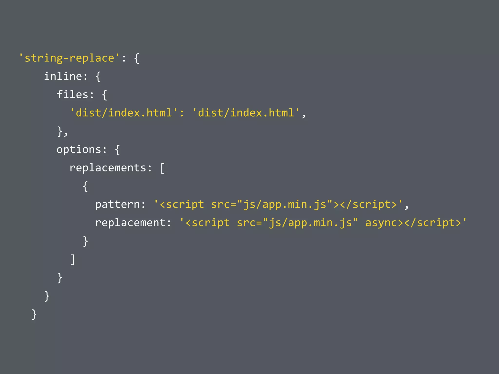 	
  'string-­‐replace':	
  {	
  
	
  	
  	
  	
  	
  	
  inline:	
  {	
  
	
  	
  	
  	
  	
  	
  	
  	
  files:	
  {	
  
	
  	
  	
  	
  	
  	
  	
  	
  	
  	
  'dist/index.html':	
  'dist/index.html',	
  
	
  	
  	
  	
  	
  	
  	
  	
  },	
  
	
  	
  	
  	
  	
  	
  	
  	
  options:	
  {	
  
	
  	
  	
  	
  	
  	
  	
  	
  	
  	
  replacements:	
  [	
  
	
  	
  	
  	
  	
  	
  	
  	
  	
  	
  	
  	
  {	
  
	
  	
  	
  	
  	
  	
  	
  	
  	
  	
  	
  	
  	
  	
  pattern:	
  '<script	
  src="js/app.min.js"></script>',	
  
	
  	
  	
  	
  	
  	
  	
  	
  	
  	
  	
  	
  	
  	
  replacement:	
  '<script	
  src="js/app.min.js"	
  async></script>'	
  
	
  	
  	
  	
  	
  	
  	
  	
  	
  	
  	
  	
  }	
  
	
  	
  	
  	
  	
  	
  	
  	
  	
  	
  ]	
  
	
  	
  	
  	
  	
  	
  	
  	
  }	
  
	
  	
  	
  	
  	
  	
  }	
  
	
  	
  	
  	
  }
 
