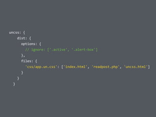  	
  uncss:	
  {	
  
	
  	
  	
  	
  	
  	
  dist:	
  {	
  
	
  	
  	
  	
  	
  	
  	
  	
  options:	
  {	
  
	
  	
  	
  	
  	
  	
  	
  	
  	
  	
  //	
  ignore:	
  ['.active',	
  '.alert-­‐box']	
  
	
  	
  	
  	
  	
  	
  	
  	
  },	
  
	
  	
  	
  	
  	
  	
  	
  	
  files:	
  {	
  
	
  	
  	
  	
  	
  	
  	
  	
  	
  	
  'css/app.un.css':	
  ['index.html',	
  'readpost.php',	
  'uncss.html']	
  
	
  	
  	
  	
  	
  	
  	
  	
  }	
  
	
  	
  	
  	
  	
  	
  }	
  
	
  	
  	
  	
  }
 