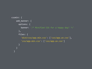  	
  cssmin:	
  {	
  
	
  	
  	
  	
  	
  	
  add_banner:	
  {	
  
	
  	
  	
  	
  	
  	
  	
  	
  options:	
  {	
  
	
  	
  	
  	
  	
  	
  	
  	
  	
  	
  banner:	
  '/*	
  Minified	
  CSS	
  for	
  a	
  happy	
  day!	
  */'	
  
	
  	
  	
  	
  	
  	
  	
  	
  },	
  
	
  	
  	
  	
  	
  	
  	
  	
  files:	
  {	
  
	
  	
  	
  	
  	
  	
  	
  	
  	
  	
  'dist/css/app.min.css':	
  ['css/app.un.css'],	
  
	
  	
  	
  	
  	
  	
  	
  	
  	
  	
  'css/app.min.css':	
  ['css/app.un.css']	
  
	
  	
  	
  	
  	
  	
  	
  	
  }	
  
	
  	
  	
  	
  	
  	
  }	
  
	
  	
  	
  	
  }
 