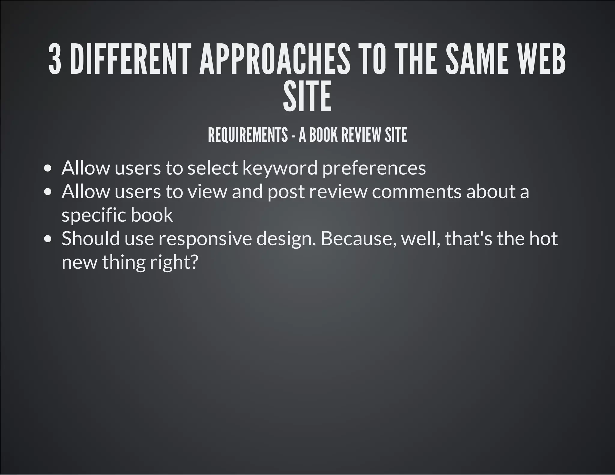 3 DIFFERENT APPROACHES TO THE SAME WEB
SITE
REQUIREMENTS - A BOOK REVIEW SITE
Allow users to select keyword preferences
Allow users to view and post review comments about a
specific book
Should use responsive design. Because, well, that's the hot
new thing right?
 