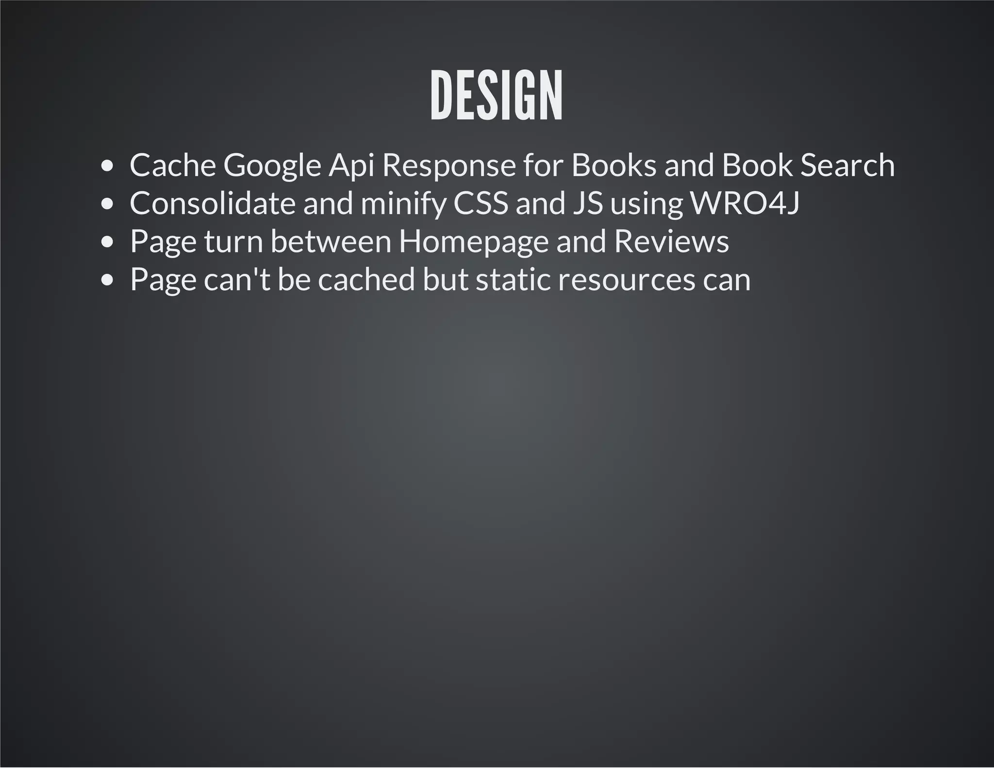 DESIGN
Cache Google Api Response for Books and Book Search
Consolidate and minify CSS and JS using WRO4J
Page turn between Homepage and Reviews
Page can't be cached but static resources can
 