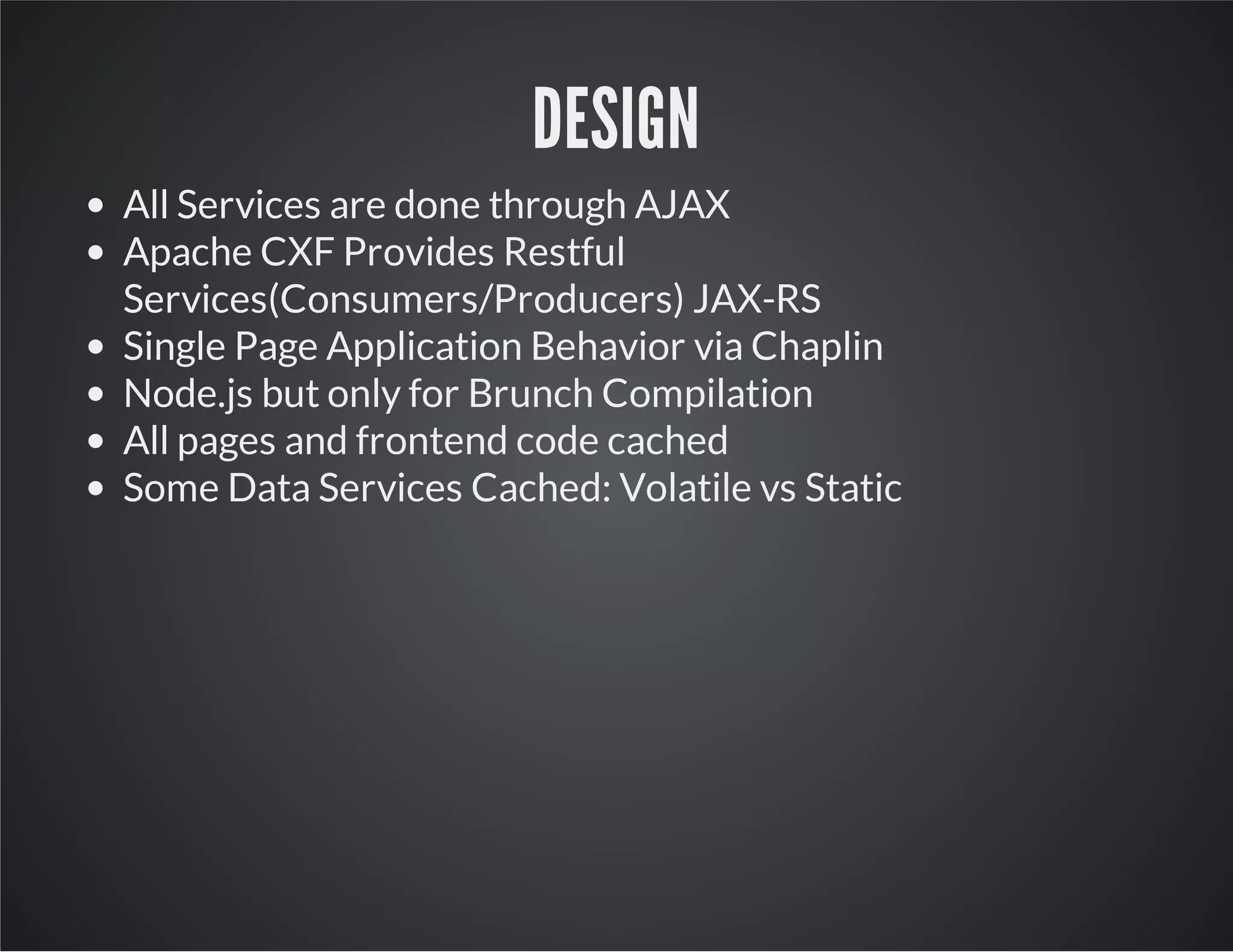 DESIGN
All Services are done through AJAX
Apache CXF Provides Restful
Services(Consumers/Producers) JAX-RS
Single Page Application Behavior via Chaplin
Node.js but only for Brunch Compilation
All pages and frontend code cached
Some Data Services Cached: Volatile vs Static
 