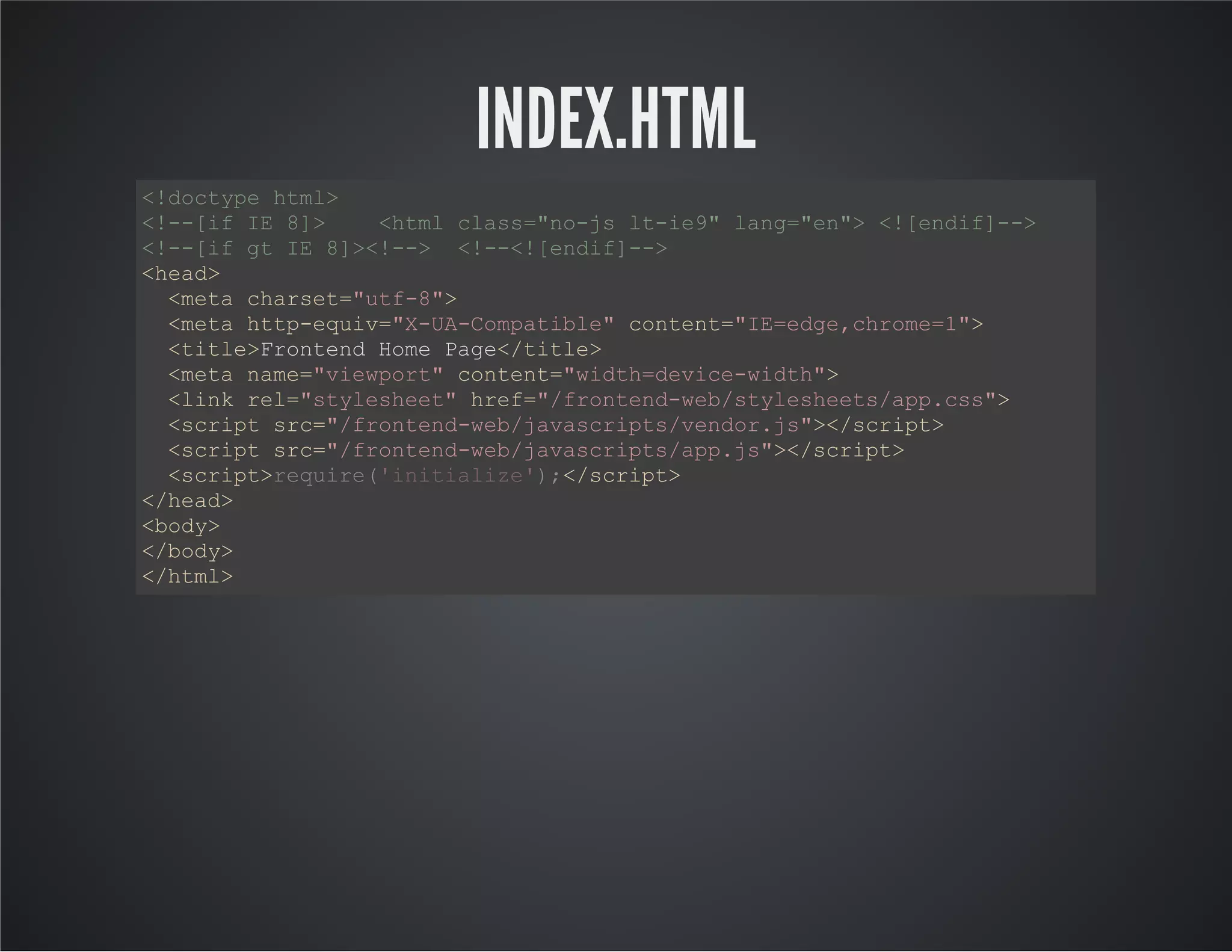 INDEX.HTML
<!doctype html>
<!--[if IE 8]> <html class="no-js lt-ie9" lang="en"> <![endif]-->
<!--[if gt IE 8]><!--> <!--<![endif]-->
<head>
<meta charset="utf-8">
<meta http-equiv="X-UA-Compatible" content="IE=edge,chrome=1">
<title>Frontend Home Page</title>
<meta name="viewport" content="width=device-width">
<link rel="stylesheet" href="/frontend-web/stylesheets/app.css">
<script src="/frontend-web/javascripts/vendor.js"></script>
<script src="/frontend-web/javascripts/app.js"></script>
<script> </script>
</head>
<body>
</body>
</html>
require('initialize');
 