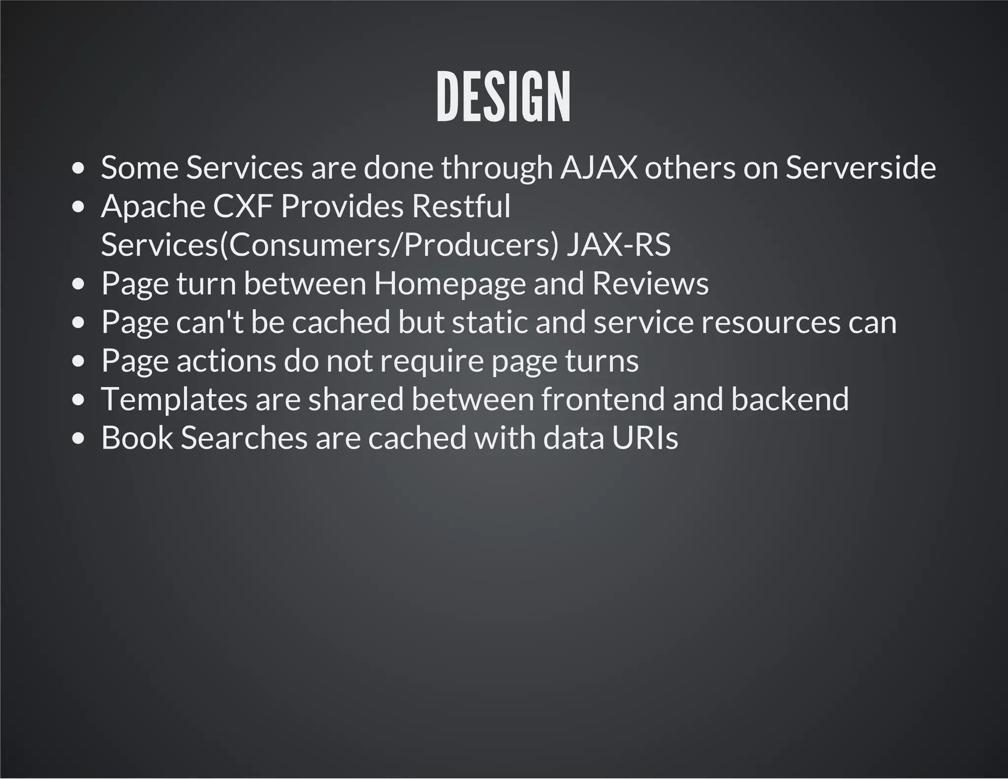 DESIGN
Some Services are done through AJAX others on Serverside
Apache CXF Provides Restful
Services(Consumers/Producers) JAX-RS
Page turn between Homepage and Reviews
Page can't be cached but static and service resources can
Page actions do not require page turns
Templates are shared between frontend and backend
Book Searches are cached with data URIs
 