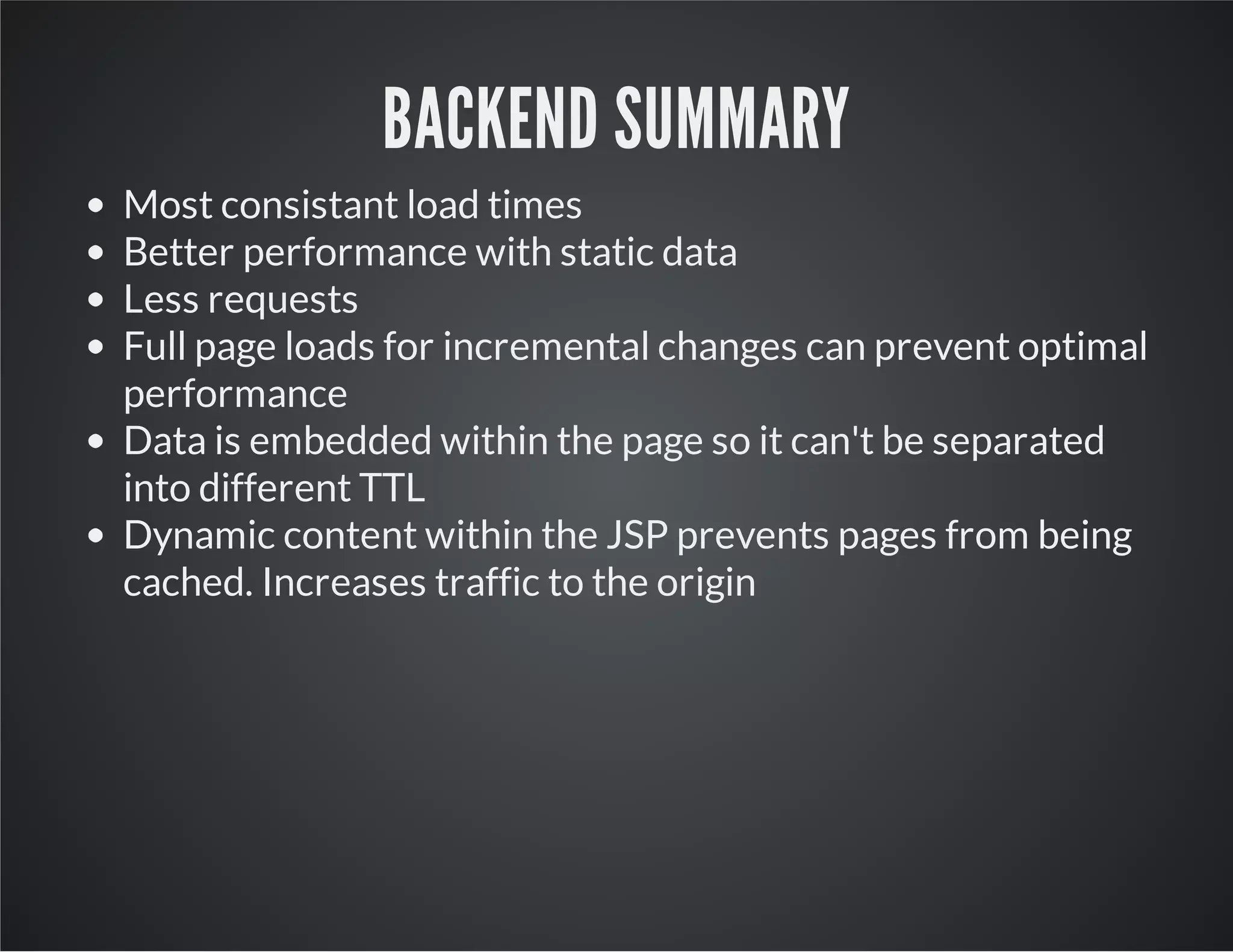 BACKEND SUMMARY
Most consistant load times
Better performance with static data
Less requests
Full page loads for incremental changes can prevent optimal
performance
Data is embedded within the page so it can't be separated
into different TTL
Dynamic content within the JSP prevents pages from being
cached. Increases traffic to the origin
 