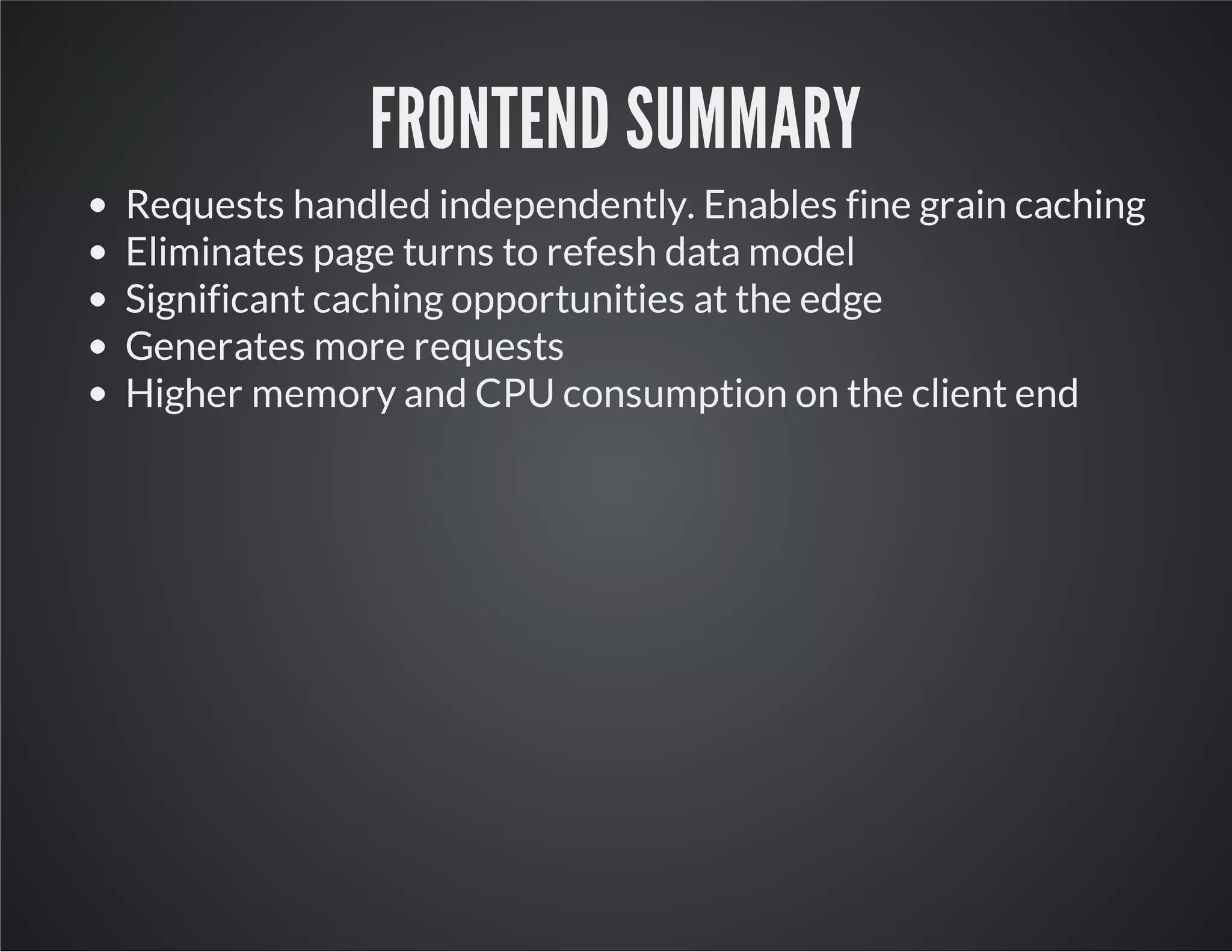 FRONTEND SUMMARY
Requests handled independently. Enables fine grain caching
Eliminates page turns to refesh data model
Significant caching opportunities at the edge
Generates more requests
Higher memory and CPU consumption on the client end
 