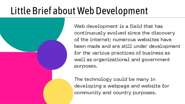 LittleBriefaboutWebDevelopment
Web development is a field that has
continuously evolved since the discovery
of the internet; numerous websites have
been made and are still under development
for the various practices of business as
well as organizational and government
purposes.
The technology could be many in
developing a webpage and website for
community and country purposes.
 