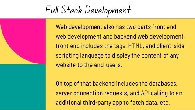 Full Stack Development
Web development also has two parts front end
web development and backend web development,
front end includes the tags, HTML, and client-side
scripting language to display the content of any
website to the end-users.
On top of that backend includes the databases,
server connection requests, and API calling to an
additional third-party app to fetch data, etc.
 