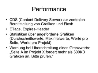 Performance CDS (Content Delivery Server) zur zentralen Bereitstellung von Grafiken und Flash ETags, Expires-Header Statistiken über angeforderte Grafiken (Durchschnittswerte, Maximalwerte, Werte pro Seite, Werte pro Projekt) Warnung bei Überschreitung eines Grenzwerts: „Seite A im Projekt X fordert mehr als 300KB Grafiken an. Bitte prüfen.“ 