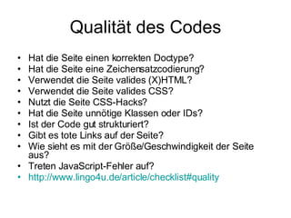 Qualität des Codes Hat die Seite einen korrekten Doctype? Hat die Seite eine Zeichensatzcodierung? Verwendet die Seite valides (X)HTML? Verwendet die Seite valides CSS? Nutzt die Seite CSS-Hacks? Hat die Seite unnötige Klassen oder IDs? Ist der Code gut strukturiert? Gibt es tote Links auf der Seite? Wie sieht es mit der Größe/Geschwindigkeit der Seite aus? Treten JavaScript-Fehler auf? http ://www.lingo4u.de/article/checklist#quality 
