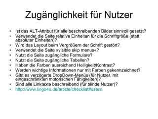 Zugänglichkeit für Nutzer Ist das ALT-Attribut für alle beschreibenden Bilder sinnvoll gesetzt? Verwendet die Seite relative Einheiten für die Schriftgröße (statt absoluter Einheiten)? Wird das Layout beim Vergrößern der Schrift gestört? Verwendet die Seite »visible skip menus«? Nutzt die Seite zugängliche Formulare? Nutzt die Seite zugängliche Tabellen? Haben die Farben ausreichend Helligkeit/Kontrast? Werden wichtige Informationen nur mit Farben gekennzeichnet? Gibt es verzögerte DropDown-Menüs (für Nutzer, mit eingeschränkten motorischen Fähigkeiten)? Sind alle Linktexte beschreibend (für blinde Nutzer)? http ://www.lingo4u.de/article/checklist#users 