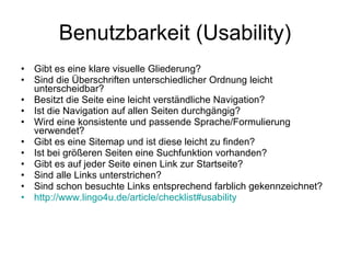 Benutzbarkeit (Usability) Gibt es eine klare visuelle Gliederung? Sind die Überschriften unterschiedlicher Ordnung leicht unterscheidbar? Besitzt die Seite eine leicht verständliche Navigation? Ist die Navigation auf allen Seiten durchgängig? Wird eine konsistente und passende Sprache/Formulierung verwendet? Gibt es eine Sitemap und ist diese leicht zu finden? Ist bei größeren Seiten eine Suchfunktion vorhanden? Gibt es auf jeder Seite einen Link zur Startseite? Sind alle Links unterstrichen? Sind schon besuchte Links entsprechend farblich gekennzeichnet? http ://www.lingo4u.de/article/checklist#usability 