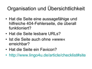 Organisation und Übersichtlichkeit Hat die Seite eine aussagefähige und hilfreiche 404-Fehlerseite, die überall funktioniert? Hat die Seite lesbare URLs? Ist die Seite auch ohne »www« erreichbar? Hat die Seite ein Favicon? http://www.lingo4u.de/article/checklist#site 