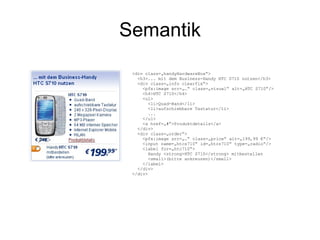 Semantik <div class=„handyHardwareBox“> <h3>... mit dem Business-Handy HTC S710 nutzen</h3> <div class=„info clearfix“> <pfx:image src=„…“ class=„visual“ alt=„HTC S710“/> <h4>HTC S710</h4> <ul> <li>Quad-Band</li> <li>aufschiebbare Tastatur</li> ... </ul> <a href=„#“>Produktdetails</a> </div> <div class=„order“> <pfx:image src=„…“ class=„price“ alt=„199,99 €“/> <input name=„htcs710“ id=„htcs710“ type=„radio“/> <label for=„htc710“> Handy <strong>HTC S710</strong> mitbestellen <small>(bitte ankreuzen)</small> </label> </div> </div> 