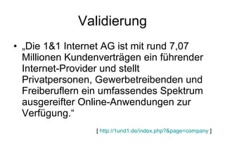 Validierung „ Die 1&1 Internet AG ist mit rund 7,07 Millionen Kundenverträgen ein führender Internet-Provider und stellt Privatpersonen, Gewerbetreibenden und Freiberuflern ein umfassendes Spektrum ausgereifter Online-Anwendungen zur Verfügung.“ [  http://1und1.de/index.php?&page=company  ] 