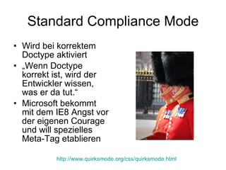 Standard Compliance Mode Wird bei korrektem Doctype aktiviert „ Wenn Doctype korrekt ist, wird der Entwickler wissen, was er da tut.“ Microsoft bekommt mit dem IE8 Angst vor der eigenen Courage und will spezielles Meta-Tag etablieren http ://www.quirksmode.org/css/quirksmode.html 