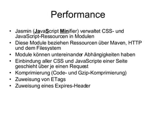 Performance Jasmin ( Ja va S cript  Min ifier) verwaltet CSS- und JavaScript-Ressourcen in Modulen Diese Module beziehen Ressourcen über Maven, HTTP und dem Filesystem Module können untereinander Abhängigkeiten haben Einbindung aller CSS und JavaScripte einer Seite geschieht über je einen Request Komprimierung (Code- und Gzip-Komprimierung) Zuweisung von ETags Zuweisung eines Expires-Header 