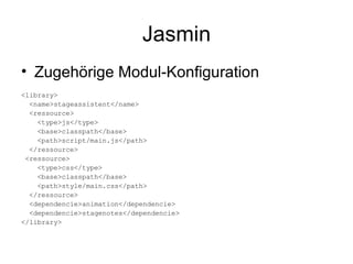 Jasmin Zugehörige Modul-Konfiguration <library> <name>stageassistent</name> <ressource> <type>js</type> <base>classpath</base> <path>script/main.js</path> </ressource> <ressource> <type>css</type> <base>classpath</base> <path>style/main.css</path> </ressource> <dependencie>animation</dependencie> <dependencie>stagenotes</dependencie> </library> 