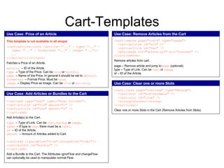 Cart-Templates Use Case: Price of an Article This template is not available in all shops! <cart:article-costs [article=  " ... "   | type=  " ... "   | name=  " ... "   | formatted=  " ... "   | image=  " ... " ]> ... </cart:article-costs> Fetches a Price of an Article. article  – ID of the Artcle. type  – Type of the Price. Can be  once  or  monthly . name  – Name of the Price. In general it should be set to  default .  formatted  – Format Price. Must be  true . image  – Display Price as Image. Can be  true  or  src-only . Use Case:   Remove Articles from the Cart <cart:remove page="costs" type="image"> <cart:article id="nis" /> <cart:article id="nav" /> <pfx:image src="delete.gif" alt="Löschen" /> </cart:remove> Remove articles from cart. page – Remove article and jump to  page  (optional). type – Type of Link. Can be  text  or  image . id – ID of the Article. Use Case: Add Articles or Bundles to the Cart <cart:add type= " text "  label="Hier klicken"> <cart:article id="nis" amount="1" /> <cart:article id="nav" amount="2" /> </cart:add> Add Article(s) to the Cart. type  – Type of Link. Can be  text ,  markup  or  image . label  – If type is  text  there must be a  label . id  – ID of the Article. amount  – Amount of Articles added to Cart. <cart:add [ignoreFlow="true"|changeFlow="Order"]> <cart:bundle id="bundle1" /> </cart:add> Add a Bundle to the Cart. The Attributes ignorFlow and changeFlow can optionally be used to manipulate normal Flow. Use Case: Clear one or more Slots <cart:clear page="overview" type="markup"> <cart:slot id="vod-hardware" /> <cart:slot id="line" /> <strong>Löschen</strong> </cart:clear> Clear one or more Slots in the Cart (Remove Articles from Slots). 