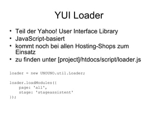 YUI Loader Teil der Yahoo! User Interface Library JavaScript-basiert kommt noch bei allen Hosting-Shops zum Einsatz zu finden unter [project]/htdocs/script/loader.js loader = new UNOUNO.util.Loader;  loader.loadModules({ page: 'all', stage: 'stageassistent'  }); 