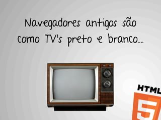 Navegadores antigos são
como TV’s preto e branco....
 