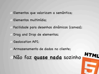 Elementos que valorizam a semântica;

Elementos multimídia;

Facilidade para desenhos dinâmicos (canvas);

Drag and Drop de elementos;

Geolocation API;

Armazenamento de dados no cliente;

Não faz quase nada sozinho
 