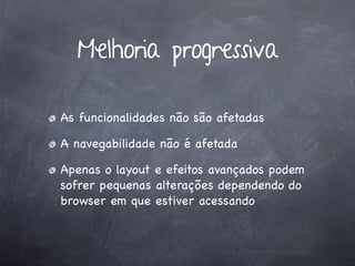 Melhoria progressiva

As funcionalidades não são afetadas

A navegabilidade não é afetada

Apenas o layout e efeitos avançados podem
sofrer pequenas alterações dependendo do
browser em que estiver acessando
 