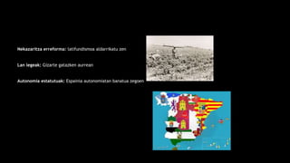 Nekazaritza erreforma: latifundismoa aldarrikatu zen
Lan legeak: Gizarte gatazken aurrean
Autonomia estatutuak: Espainia autonomiatan banatua zegoen
 